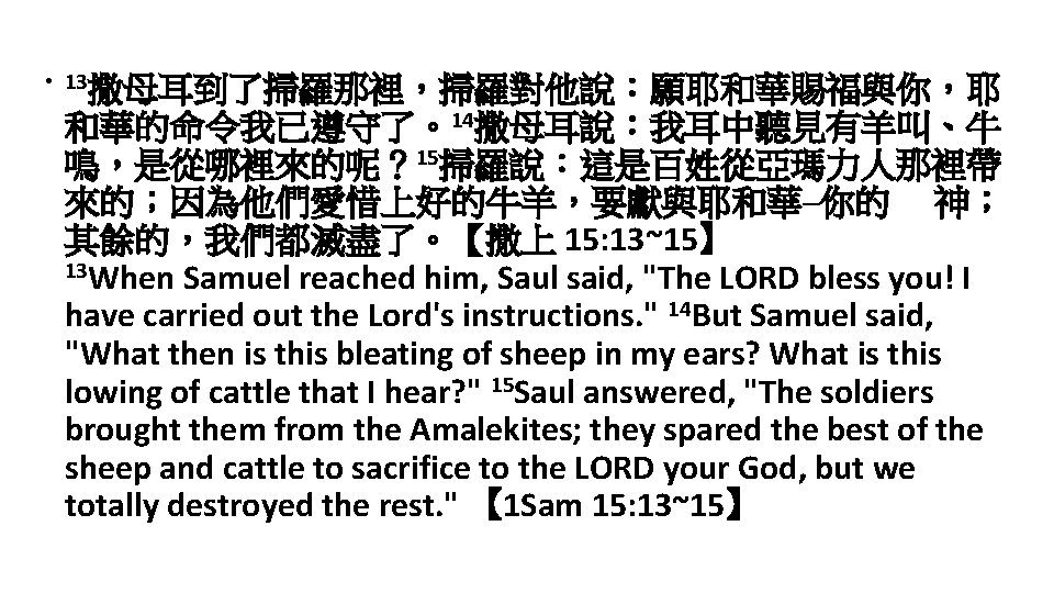  • 13撒母耳到了掃羅那裡，掃羅對他說：願耶和華賜福與你，耶 和華的命令我已遵守了。14撒母耳說：我耳中聽見有羊叫、牛 鳴，是從哪裡來的呢？ 15掃羅說：這是百姓從亞瑪力人那裡帶 來的；因為他們愛惜上好的牛羊，要獻與耶和華─你的 神； 其餘的，我們都滅盡了。【撒上 15: 13~15】 13 When Samuel