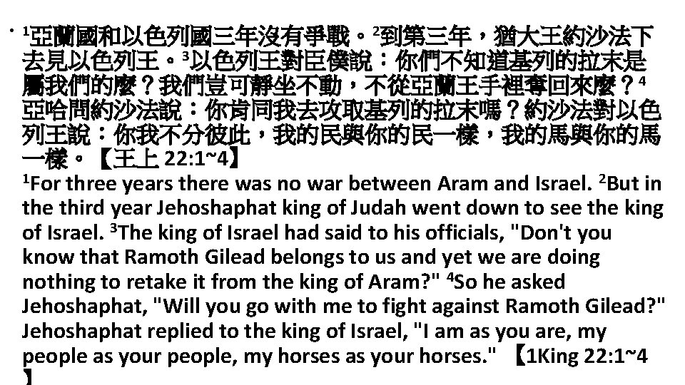  • 1亞蘭國和以色列國三年沒有爭戰。2到第三年，猶大王約沙法下 去見以色列王。3以色列王對臣僕說：你們不知道基列的拉末是 屬我們的麼？我們豈可靜坐不動，不從亞蘭王手裡奪回來麼？ 4 亞哈問約沙法說：你肯同我去攻取基列的拉末嗎？約沙法對以色 列王說：你我不分彼此，我的民與你的民一樣，我的馬與你的馬 一樣。【王上 22: 1~4】 1 For three
