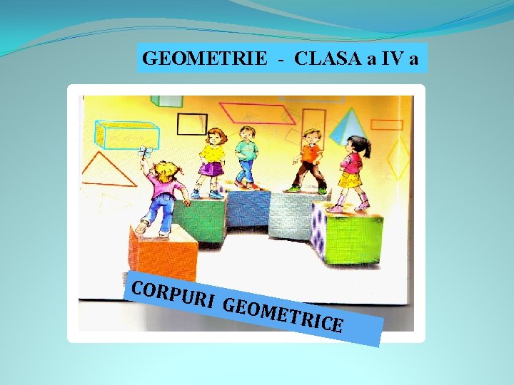 GEOMETRIE - CLASA a IV a CORPU RI GEO METR ICE 