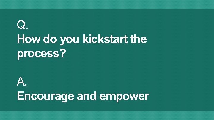 Q. How do you kickstart the process? A. Encourage and empower 