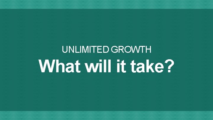 UNLIMITED GROWTH What will it take? 