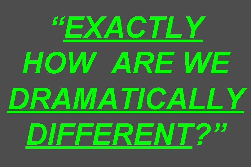 “EXACTLY HOW ARE WE DRAMATICALLY DIFFERENT? ” 