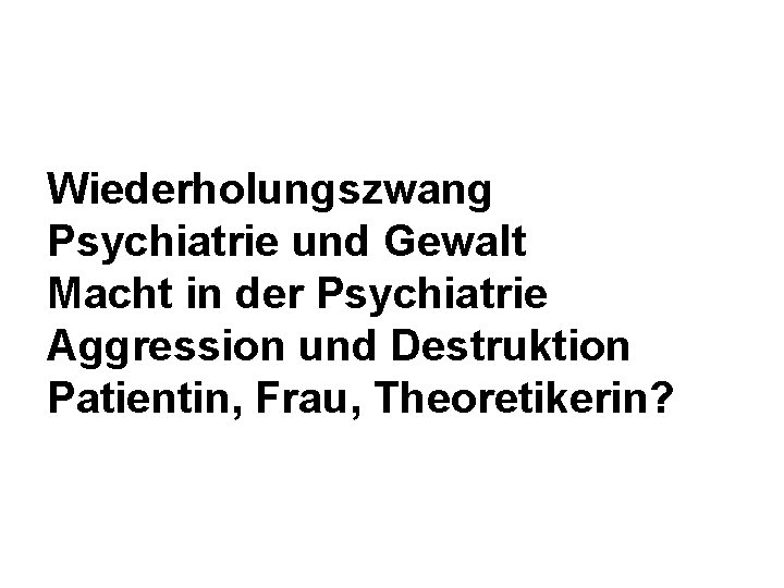 Wiederholungszwang Psychiatrie und Gewalt Macht in der Psychiatrie Aggression und Destruktion Patientin, Frau, Theoretikerin?