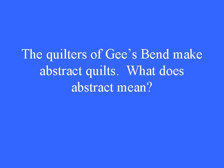 The quilters of Gee’s Bend make abstract quilts. What does abstract mean? 