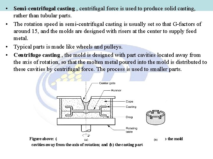 • Semi-centrifugal casting , centrifugal force is used to produce solid casting, rather • Semi-centrifugal casting , centrifugal force is used to produce solid casting, rather