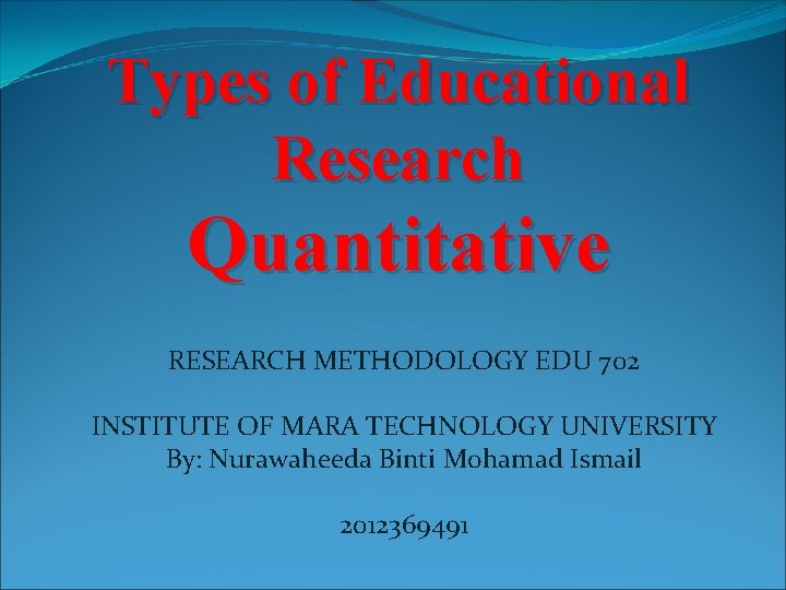 Types of Educational Research Quantitative RESEARCH METHODOLOGY EDU 702 INSTITUTE OF MARA TECHNOLOGY UNIVERSITY