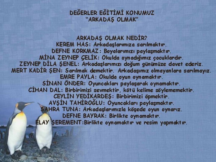 DEĞERLER EĞİTİMİ KONUMUZ “ARKADAŞ OLMAK” ARKADAŞ OLMAK NEDİR? KEREM HAS: Arkadaşlarımıza sarılmaktır. DEFNE KORKMAZ: DEĞERLER EĞİTİMİ KONUMUZ “ARKADAŞ OLMAK” ARKADAŞ OLMAK NEDİR? KEREM HAS: Arkadaşlarımıza sarılmaktır. DEFNE KORKMAZ: