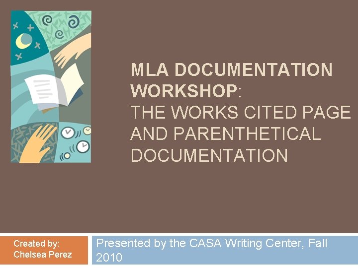 MLA DOCUMENTATION WORKSHOP: THE WORKS CITED PAGE AND PARENTHETICAL DOCUMENTATION Created by: Chelsea Perez