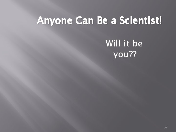 Anyone Can Be a Scientist! Will it be you? ? 27 