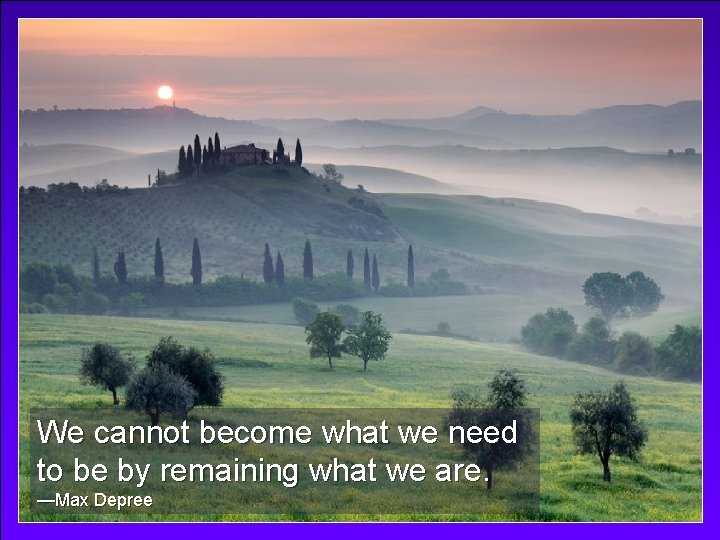 We cannot become what we need to be by remaining what we are. —Max