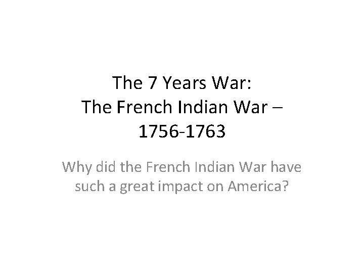 The 7 Years War: The French Indian War – 1756 -1763 Why did the