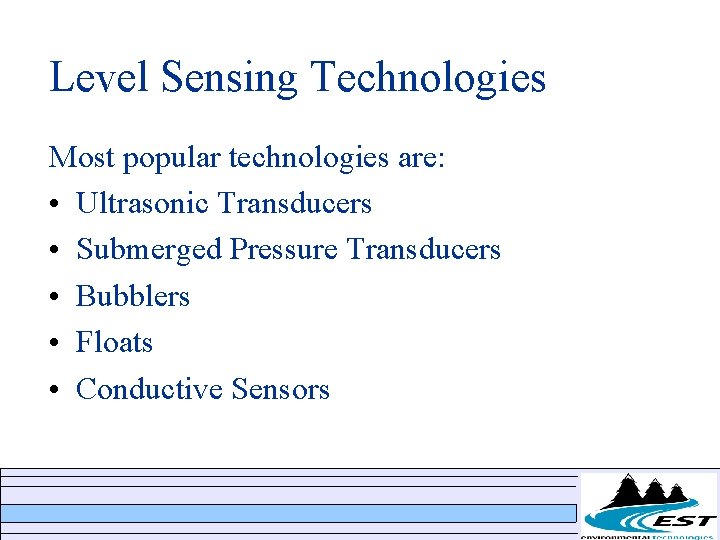 Level Sensing Technologies Most popular technologies are: • Ultrasonic Transducers • Submerged Pressure Transducers Level Sensing Technologies Most popular technologies are: • Ultrasonic Transducers • Submerged Pressure Transducers