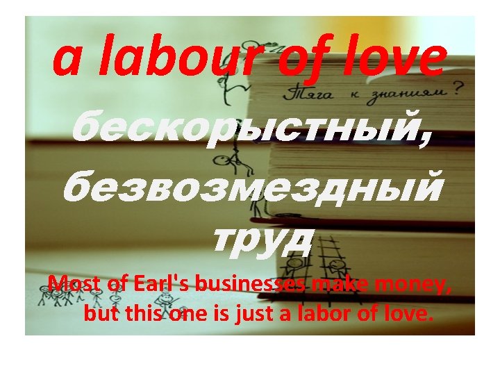 a labour of love бескорыстный, безвозмездный труд Most of Earl's businesses make money, but
