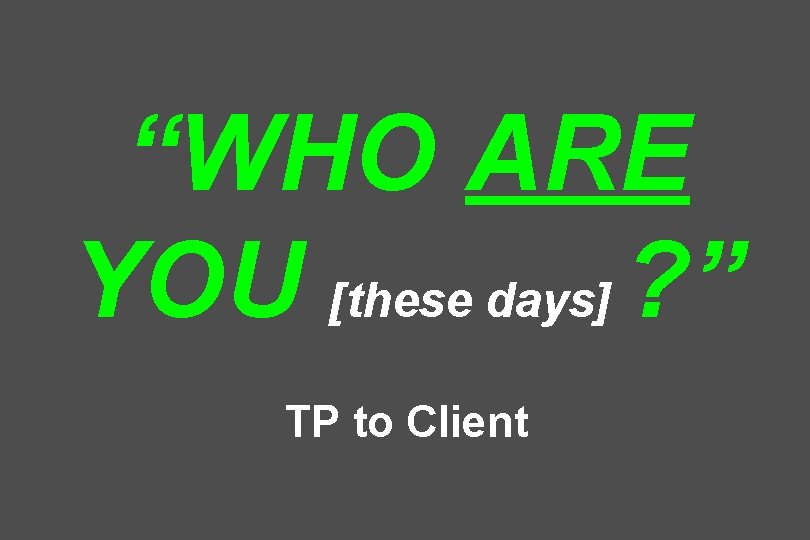 “WHO ARE YOU [these days] ? ” TP to Client 