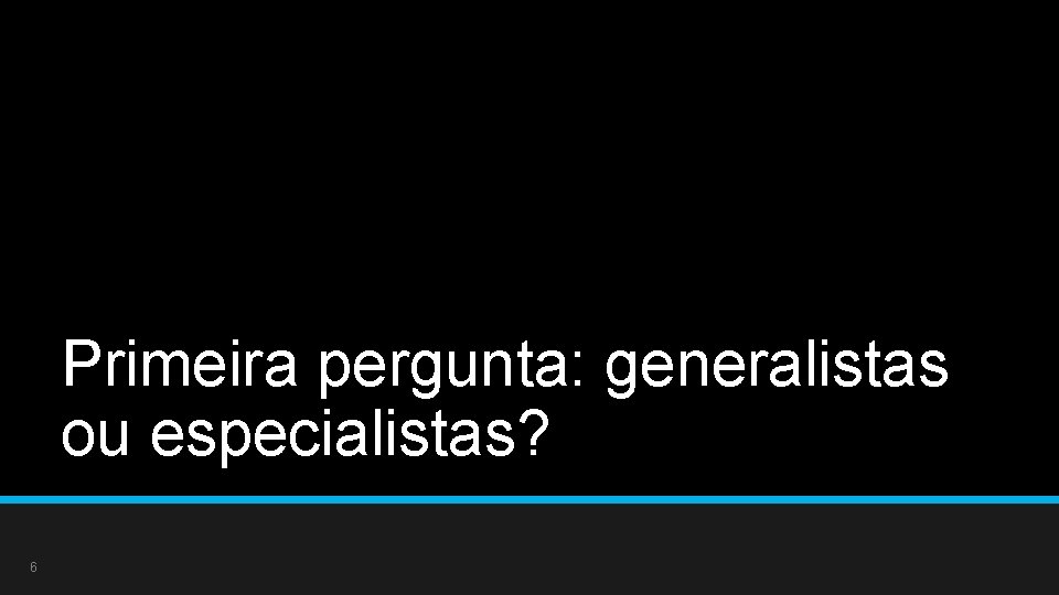 Primeira pergunta: generalistas ou especialistas? 6 