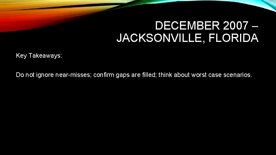 DECEMBER 2007 – JACKSONVILLE, FLORIDA Key Takeaways: Do not ignore near-misses; confirm gaps are