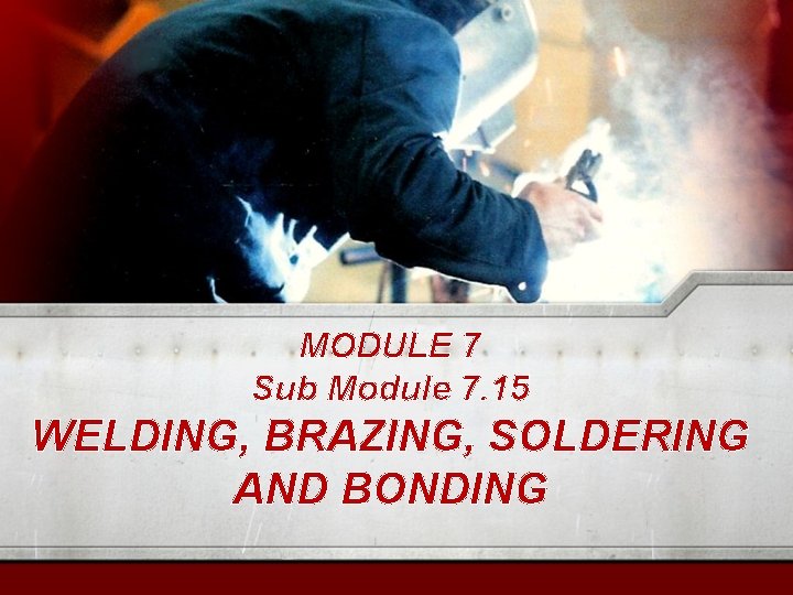 MODULE 7 Sub Module 7. 15 WELDING, BRAZING, SOLDERING AND BONDING 