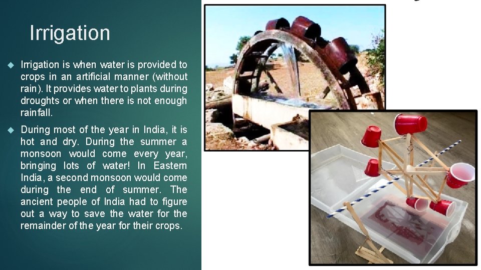 Irrigation is when water is provided to crops in an artificial manner (without rain).