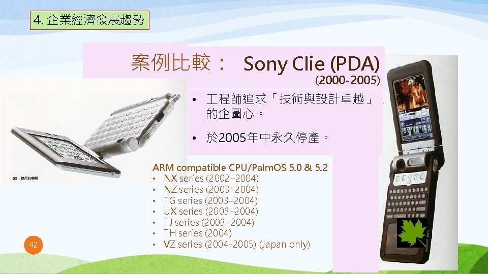 4. 企業經濟發展趨勢 案例比較： Sony Clie (PDA) (2000 -2005) • 程師追求「技術與設計卓越」 的企圖心。 • 於 2005年中永久停產。