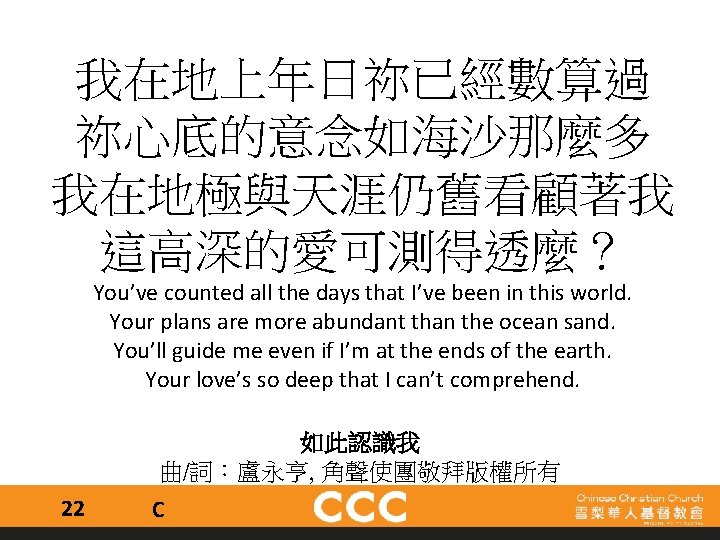 我在地上年日祢已經數算過 祢心底的意念如海沙那麼多 我在地極與天涯仍舊看顧著我 這高深的愛可測得透麼？ You’ve counted all the days that I’ve been in this