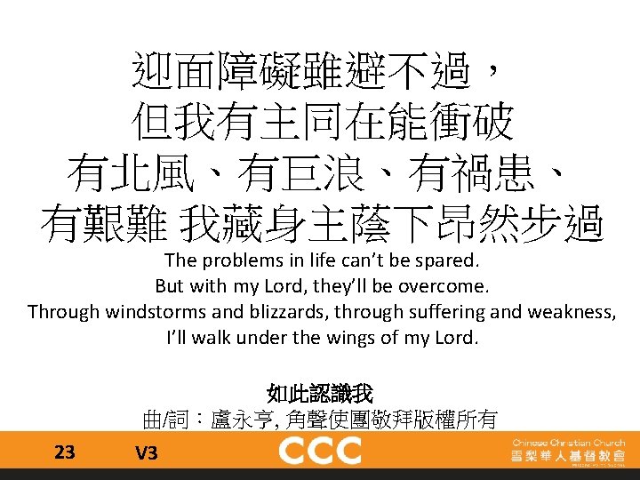 迎面障礙雖避不過， 但我有主同在能衝破 有北風、有巨浪、有禍患、 有艱難 我藏身主蔭下昂然步過 The problems in life can’t be spared. But with