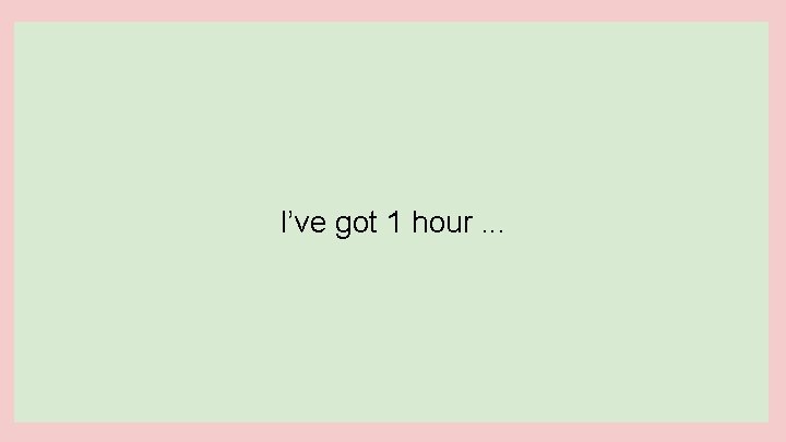 I’ve got 1 hour. . . 