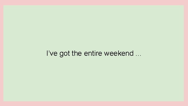 I’ve got the entire weekend. . . 