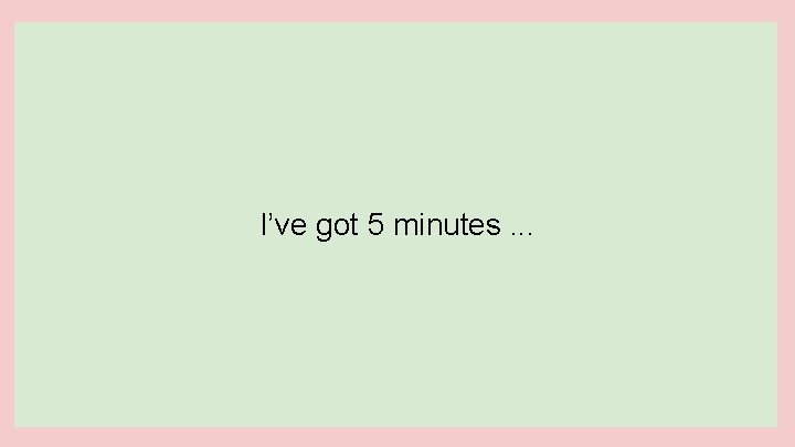 I’ve got 5 minutes. . . 