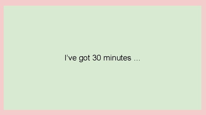 I’ve got 30 minutes … 