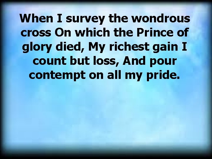When I survey the wondrous cross On which the Prince of glory died, My