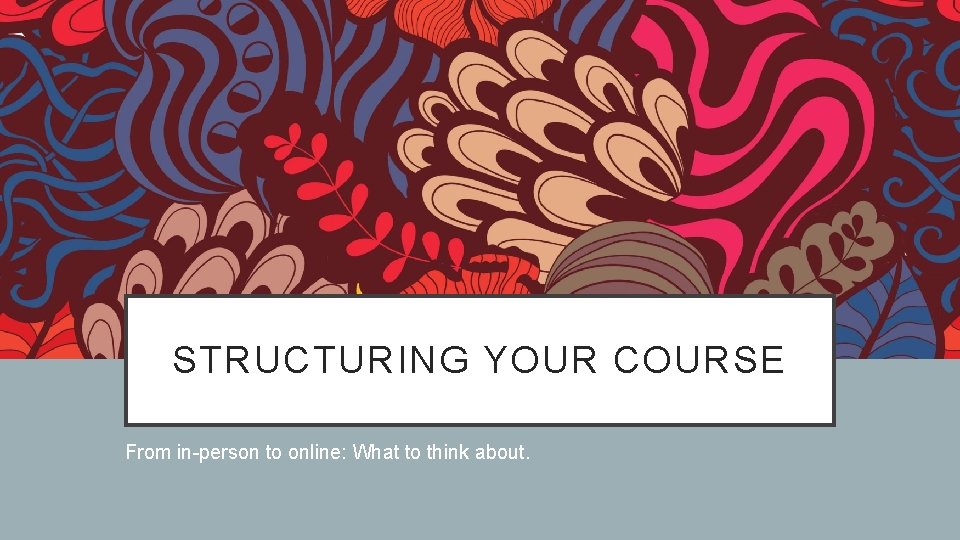 STRUCTURING YOUR COURSE From in-person to online: What to think about. 