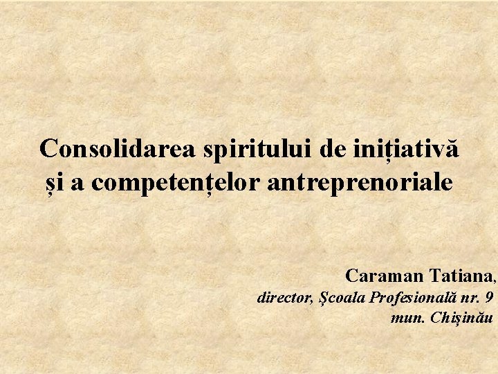 Consolidarea spiritului de inițiativă și a competențelor antreprenoriale Caraman Tatiana, director, Școala Profesională nr.