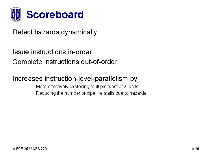 Scoreboard Detect hazards dynamically Issue instructions in-order Complete instructions out-of-order Increases instruction-level-parallelism by -