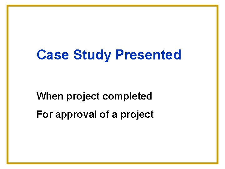 Case Study Presented When project completed For approval of a project 