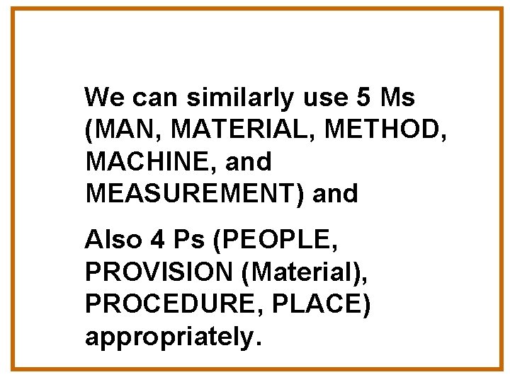 We can similarly use 5 Ms (MAN, MATERIAL, METHOD, MACHINE, and MEASUREMENT) and Also