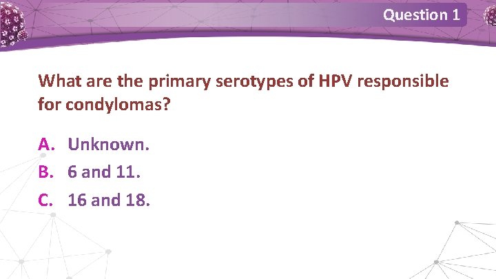 Question 1 What are the primary serotypes of HPV responsible for condylomas? A. Unknown. Question 1 What are the primary serotypes of HPV responsible for condylomas? A. Unknown.