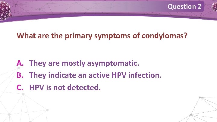 Question 2 What are the primary symptoms of condylomas? A. They are mostly asymptomatic. Question 2 What are the primary symptoms of condylomas? A. They are mostly asymptomatic.