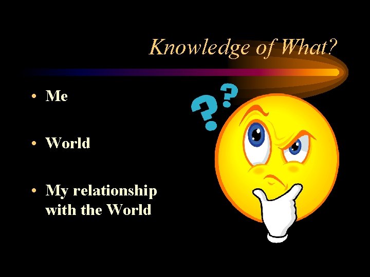 Knowledge of What? • Me • World • My relationship with the World 