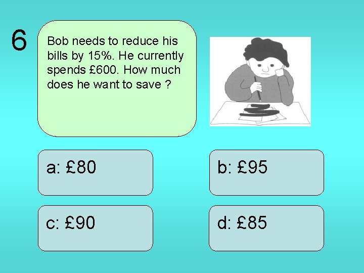 6 Bob needs to reduce his bills by 15%. He currently spends £ 600.