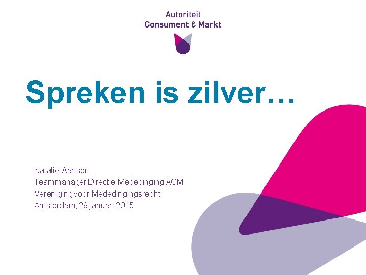 Spreken is zilver… Natalie Aartsen Teammanager Directie Mededinging ACM Vereniging voor Mededingingsrecht Amsterdam, 29