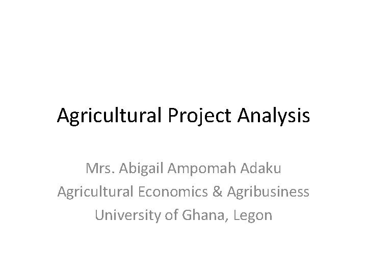 Agricultural Project Analysis Mrs. Abigail Ampomah Adaku Agricultural Economics & Agribusiness University of Ghana,