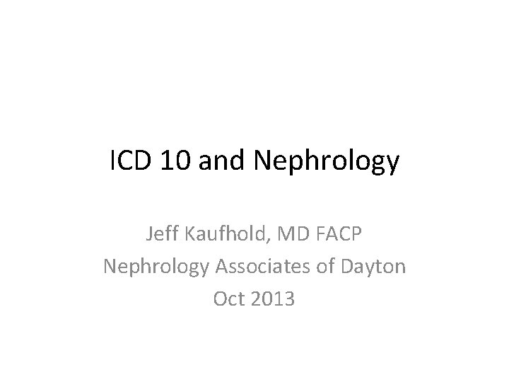 ICD 10 and Nephrology Jeff Kaufhold, MD FACP Nephrology Associates of Dayton Oct 2013