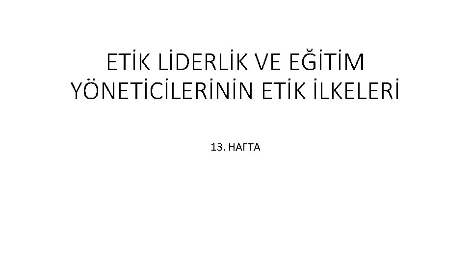 ETİK LİDERLİK VE EĞİTİM YÖNETİCİLERİNİN ETİK İLKELERİ 13. HAFTA 