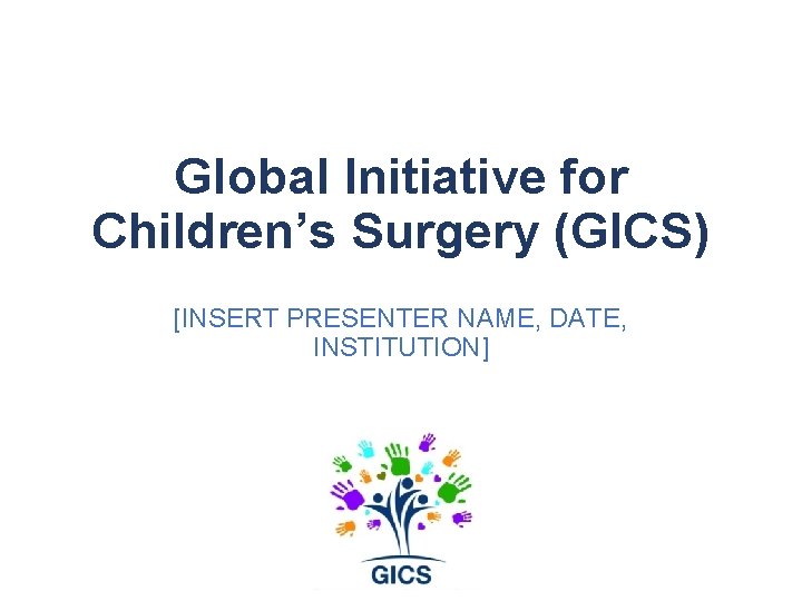 Global Initiative for Children’s Surgery (GICS) [INSERT PRESENTER NAME, DATE, INSTITUTION] 