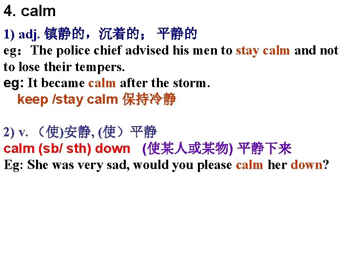 4. calm 1) adj. 镇静的，沉着的； 平静的 eg：The police chief advised his men to stay