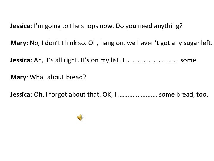 Jessica: I’m going to the shops now. Do you need anything? Mary: No, I