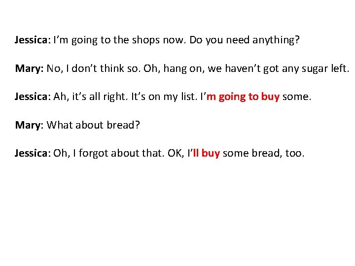 Jessica: I’m going to the shops now. Do you need anything? Mary: No, I