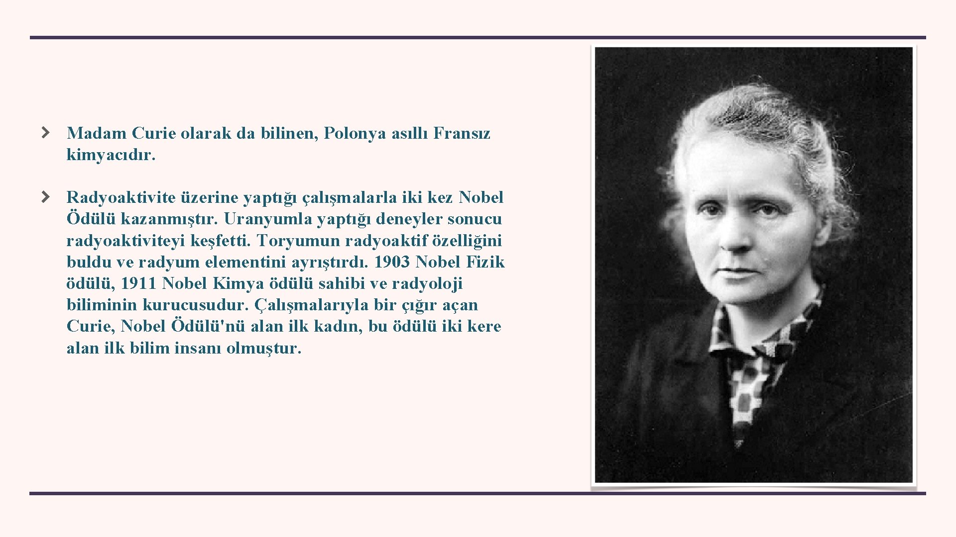 Madam Curie olarak da bilinen, Polonya asıllı Fransız kimyacıdır. Radyoaktivite üzerine yaptığı çalışmalarla iki