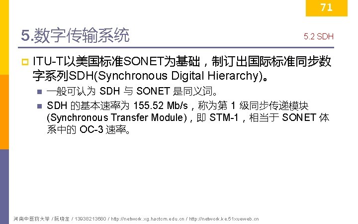 71 5. 数字传输系统 p 5. 2 SDH ITU-T以美国标准SONET为基础，制订出国际标准同步数 字系列SDH(Synchronous Digital Hierarchy)。 n n 一般可认为