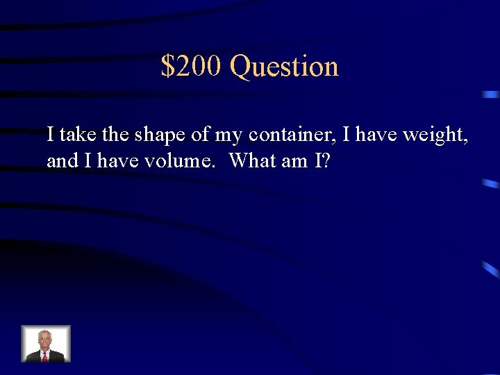 $200 Question I take the shape of my container, I have weight, and I